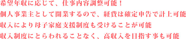 希望年収に応じて、仕事内容調整可能！ 個人事業主として開業するので、経費は確定申告で計上可能 収入により母子家庭支援制度も受けることが可能 収入制度にとらわれることなく、高収入を目指す事も可能