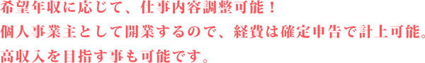 希望年収に応じて、仕事内容調整可能！ 個人事業主として開業するので、経費は確定申告で計上可能。 高収入を目指す事も可能です。